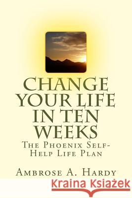 Change Your Life In Ten Weeks: The Phoenix Self-Help Life Plan Hardy, Ambrose A. 9781500373061 Createspace