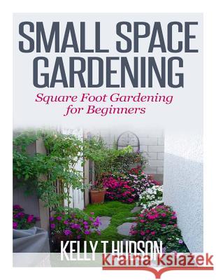Small Space Gardening: Square Foot Gardening for Beginners Kelly T. Hudson 9781500380809