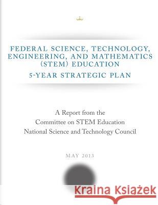 Federal Science, Technology, Engineering, and Mathematics (STEM) Education: 5-Year Strategic Plan Committee on Stem Education National Sci 9781500393366 Createspace