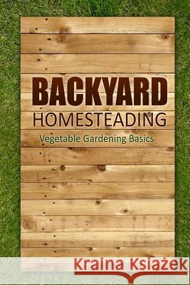 Backyard Homesteading - Vegetable Gardening Basics: Definitive Starter's Guide to Backyard Homesteading, Vegetable Gardening Lindsey Appleford 9781500393427 Createspace Independent Publishing Platform