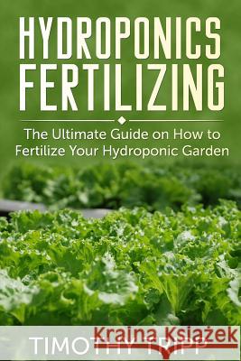 Hydroponics Fertilizing: The Ultimate Guide on How to Fertilize Your Hydroponic Garden Timothy Tripp 9781500405830 Createspace