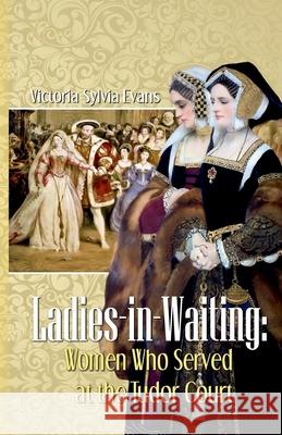 Ladies-in-Waiting: Women Who Served at the Tudor Court Victoria Sylvia Evans 9781500408459