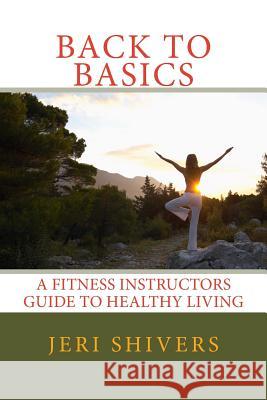 Back to Basics: A Fitness Instructors Guide to Healthy Living Jeri Shivers 9781500431891 Createspace