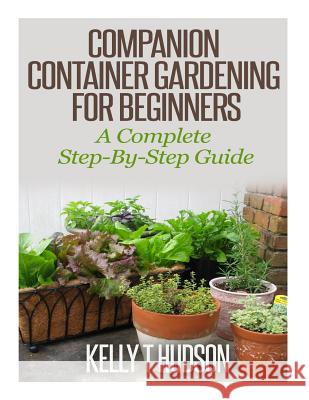 Companion Container Gardening for Beginners: A Complete Step-By-Step Guide Kelly T. Hudson 9781500435967