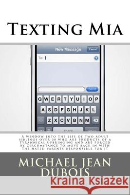 Texting Mia: A window into the life of two adult siblings over 30 who are the products of a tyrannical upbringing and are forced by circumstance to move back in with the hated parents responsible for  Michael Jean DuBois 9781500458645 Createspace Independent Publishing Platform