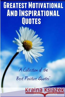Greatest Motivational and Inspirational Quotes: A Collection of the Best Positive Quotes Jason James 9781500464431 Createspace
