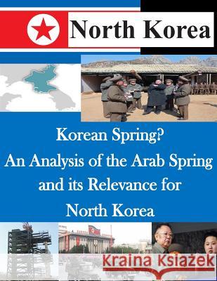 Korean Spring? an Analysis of the Arab Spring and Its Relevance for North Korea U. S. Army Command and General Staff Col 9781500492847 