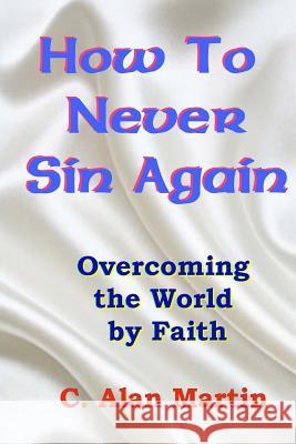 How to Never Sin Again: Overcoming the World by Faith C. Alan Martin 9781500494186 Createspace