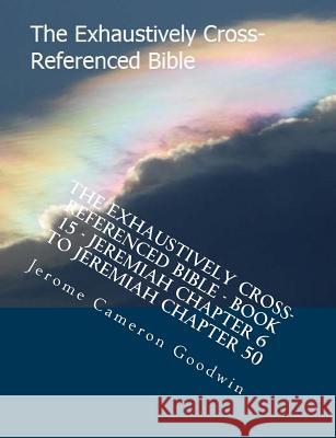 The Exhaustively Cross-Referenced Bible - Book 15 - Jeremiah Chapter 6 to Jeremiah Chapter 50: The Exhaustively Cross-Referenced Bible Series MR Jerome Cameron Goodwin 9781500498177 Createspace