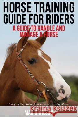 Horse Training Guide for Riders: A Guide To Handle and Manage a Horse: A Step By Step Guide from a Horse Training Master Wilson, Mario 9781500518035 Createspace