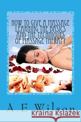 How to Give a Massage Learning The Basics and The Techniques of Massage Therapy Wilson, A. E. 9781500529987 Createspace
