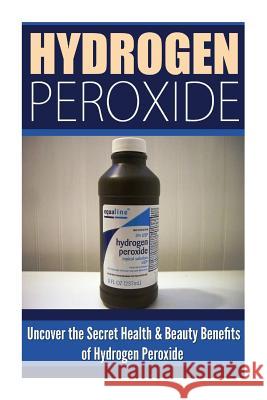 Hydrogen Peroxide: Uncover the Secret Health & Beauty Benefits of Hydrogen Peroxide Louise Allison 9781500539948 Createspace Independent Publishing Platform