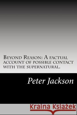 Beyond Reason: A factual account of possible contact with the supernatural. Jackson, Peter 9781500546687