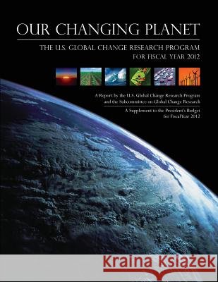 Our Changing Planet: The U.S. Global Change Research Program for Fiscal Year 2012 U. S. Global Change Research Program 9781500547738 Createspace