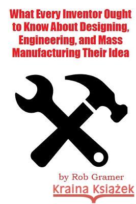 What Every Inventor Ought to Know about Designing, Engineering, and Mass Manufacturing Their Idea: What a Professional Engineer Has Learned from 10+ Y MR Rob W. Gramer 9781500550400 