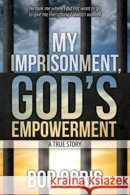 My Imprisonment, God's Empowerment - A True Story Bob Goris 9781500558031