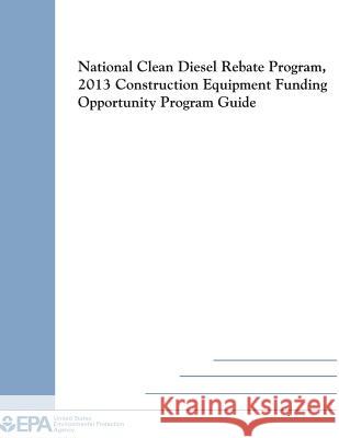 National Clean Diesel Rebate Program, 2013 Construction Equipment Funding Opportunity Program Guide U. S. Environmental Protection Agency 9781500564155