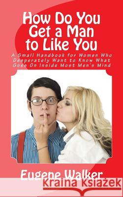How Do You Get a Man to Like You: A Small Handbook for Women Who Desperately Want to Know What Goes On Inside Most Men's Mind Mason, Greg 9781500570323 Createspace