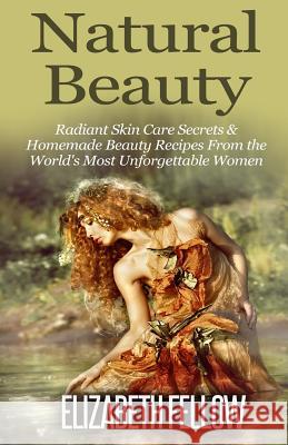 Natural Beauty: Radiant Skin Care Secrets & Homemade Beauty Recipes From the World's Most Unforgettable Women Fellow, Elizabeth 9781500579036 Createspace