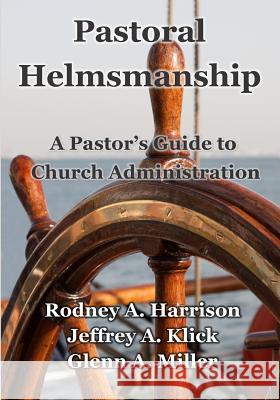 Pastoral Helmsmanship: The Pastor's Guide to Church Administration Jeffrey a. Klick Rodney a. Harrison Glenn a. Miller 9781500581152