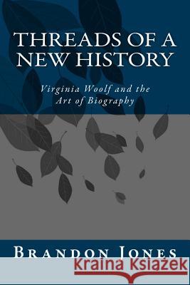 Threads of a New History: Virginia Woolf and the Art of Biography Brandon D. Jones 9781500591939