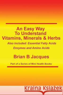 An Easy Way To Understand Vitamins, Minerals & Herbs: Also Included: Essential Fatty Acids, Enzymes & Amino Acids Jacques, Brian B. 9781500594992 Createspace
