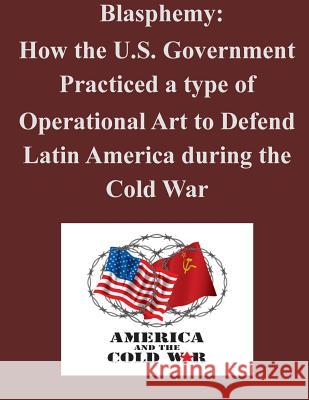 Blasphemy: How the U.S. Government Practiced a type of Operational Art to Defend Latin America during the Cold War U. S. Army Command and General Staff Col 9781500608651 Createspace