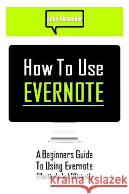 How to Use Evernote: A Beginners Guide to Using Evernote Effectively and Efficiently John Alexander 9781500625597
