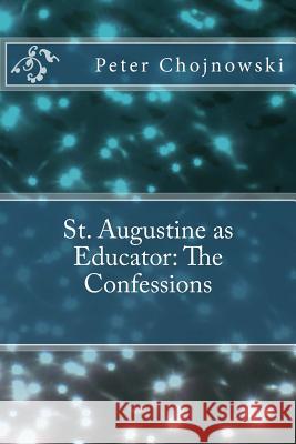 St. Augustine as Educator: The Confessions Peter Edward Chojnowsk Claudia Rich Hojnowski 9781500636418