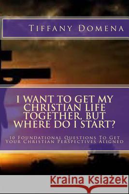 I want to get my Christian life together, but where do I start?: 10 Foundational Questions To Get Your Christian Perspectives Aligned Domena, Tiffany 9781500652319 Createspace