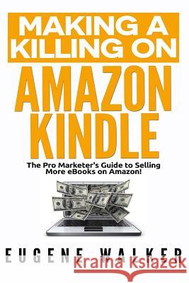 Making a Killing on Amazon Kindle: The Pro Marketer's Guide to Selling More eBooks on Amazon! Eugene Walker 9781500654269 Createspace