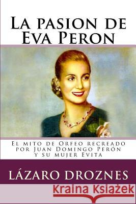 La pasion de Eva Peron: El mito de Orfeo recreado por Juan Domingo Perón y su mujer Evita Droznes, Lazaro 9781500678357 Createspace Independent Publishing Platform