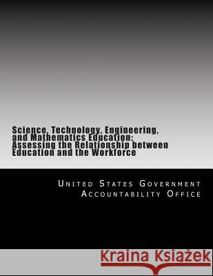 Science, Technology, Engineering, and Mathematics Education: Assessing the Relationship between Education and the Workforce United States Government Accountability 9781500690281 Createspace
