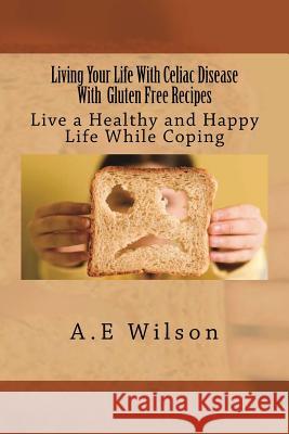 Living Your Life With Celiac Disease With Gluten Free Recipes: Live a Healthy and Happy Life While Coping Wilson, A. E. 9781500691417 Createspace