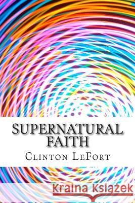 Supernatural Faith: & First Truth Clinton R. Lefort 9781500713102