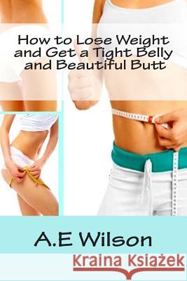 How to Lose Weight And Get a Tight Belly and Beautiful Butt A. E. Wilson 9781500721053 Createspace Independent Publishing Platform