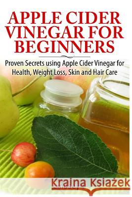 Apple Cider Vinegar for Beginners: Proven Secrets Using Apple Cider Vinegar for Health, Weight Loss, and Skin Care Lindsey P 9781500733759