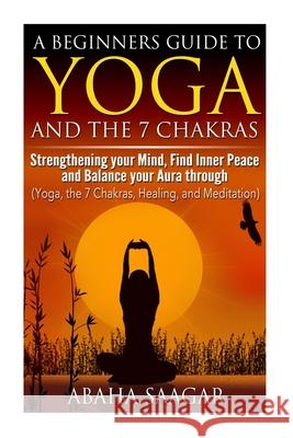 Yoga and The 7 Chakras: Strengthen Your Mind, Find Inner Peace and Balance Your Aura Through (Yoga, The 7 Chakras, Healing, and Meditation) Abaha Saagar 9781500746995 Createspace Independent Publishing Platform