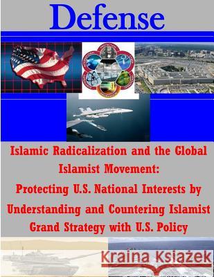 Islamic Radicalization and the Global Islamist Movement: Protecting U.S. National Interests by Understanding and Countering Islamist Grand Strategy wi National Defense University 9781500750589