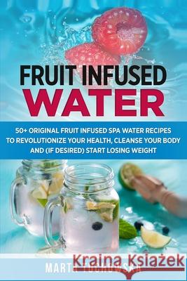 Fruit Infused Water: 50+ Original Fruit and Herb Infused SPA Water Recipes for Holistic Wellness Tuchowska, Marta 9781500751647 Createspace