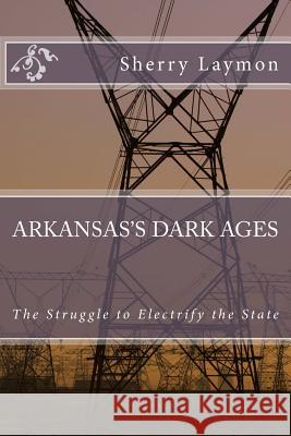 Arkansas's Dark Ages: The Struggle to Electrify the State Sherry Laymon 9781500753412 Createspace