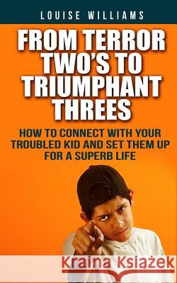 From Terror Two's To Triumphant Threes: How To Connect With Your Troubled Kid And Set Them Up For A Superb Life Williams, Louise 9781500767778