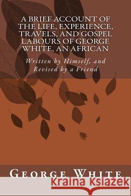 A Brief Account of the Life, Experience, Travels, and Gospel Labours of George White, An African: Written by Himself, and Revised by a Friend White, George 9781500785185 Createspace