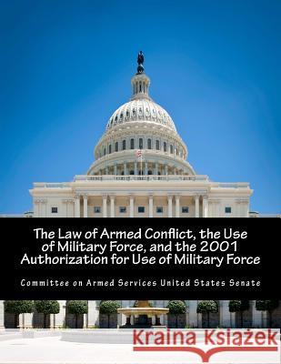 The Law of Armed Conflict, the Use of Military Force, and the 2001 Authorization for Use of Military Force Committee on Armed Services United State 9781500787547