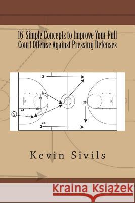 16 Simple Concepts to Improve Your Full Court Offense Against Pressing Defenses Kevin Sivils 9781500805425