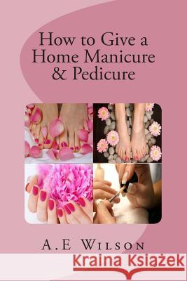 How to Give a Home Manicure & Pedicure A. E. Wilson 9781500819613 Createspace