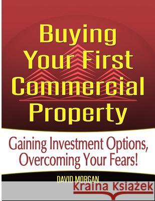 Buying Your First Commercial Property: Gaining Investment Options, Overcoming Your Fears! David Morgan 9781500822125 Createspace