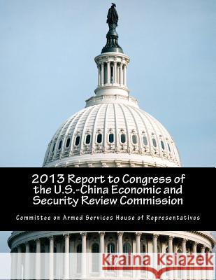 2013 Report to Congress of the U.S.-China Economic and Security Review Commission Committee on Armed Services House of Rep 9781500830250
