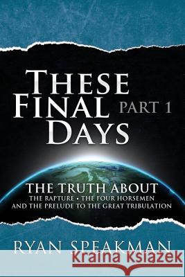 These Final Days: Part 1 - The Truth about the Rapture, the Four Horsemen, and the Prelude to the Great Tribulation Ryan Speakman 9781500844813