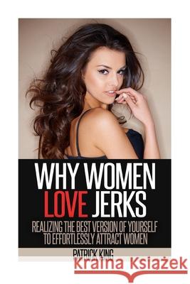 Why Women Love Jerks: Realizing the Best Version of Yourself to Effortlessly Attract Women Patrick King 9781500848101